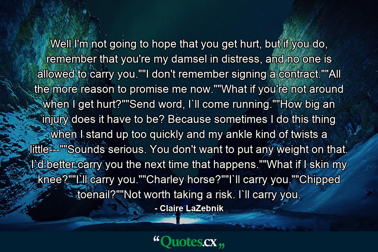 Well I'm not going to hope that you get hurt, but if you do, remember that you're my damsel in distress, and no one is allowed to carry you.