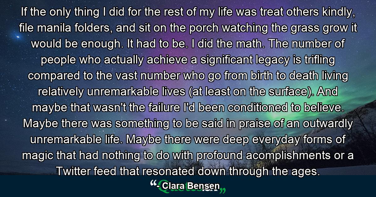 If the only thing I did for the rest of my life was treat others kindly, file manila folders, and sit on the porch watching the grass grow it would be enough. It had to be. I did the math. The number of people who actually achieve a significant legacy is trifling compared to the vast number who go from birth to death living relatively unremarkable lives (at least on the surface). And maybe that wasn't the failure I'd been conditioned to believe. Maybe there was something to be said in praise of an outwardly unremarkable life. Maybe there were deep everyday forms of magic that had nothing to do with profound acomplishments or a Twitter feed that resonated down through the ages. - Quote by Clara Bensen