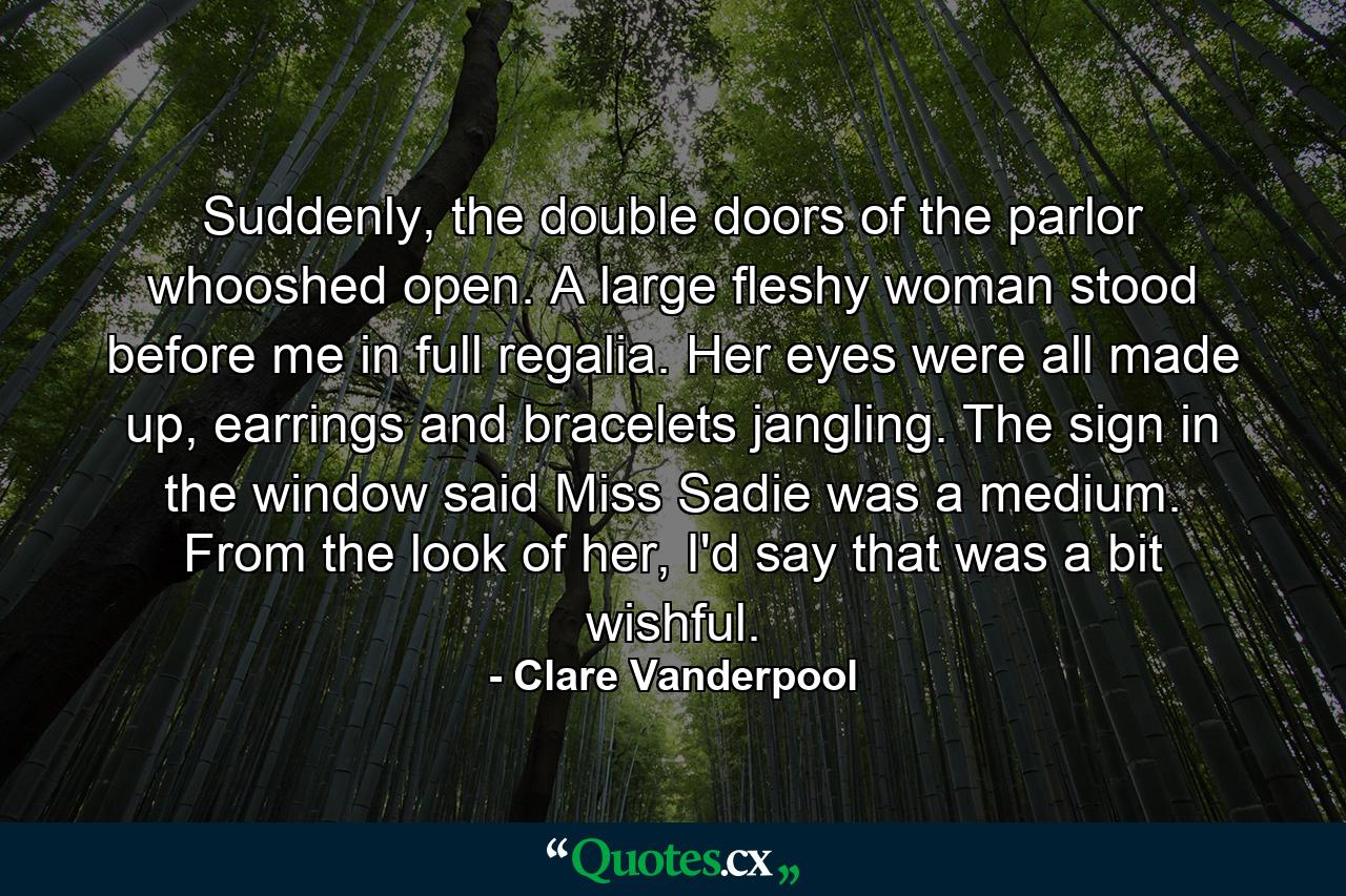 Suddenly, the double doors of the parlor whooshed open. A large fleshy woman stood before me in full regalia. Her eyes were all made up, earrings and bracelets jangling. The sign in the window said Miss Sadie was a medium. From the look of her, I'd say that was a bit wishful. - Quote by Clare Vanderpool