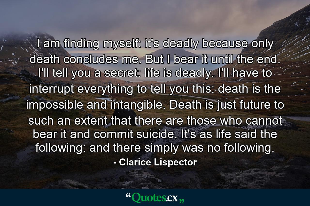 I am finding myself: it's deadly because only death concludes me. But I bear it until the end. I'll tell you a secret: life is deadly. I'll have to interrupt everything to tell you this: death is the impossible and intangible. Death is just future to such an extent that there are those who cannot bear it and commit suicide. It's as life said the following: and there simply was no following. - Quote by Clarice Lispector