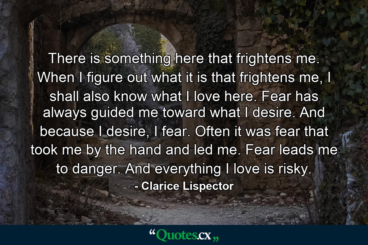 There is something here that frightens me. When I figure out what it is that frightens me, I shall also know what I love here. Fear has always guided me toward what I desire. And because I desire, I fear. Often it was fear that took me by the hand and led me. Fear leads me to danger. And everything I love is risky. - Quote by Clarice Lispector