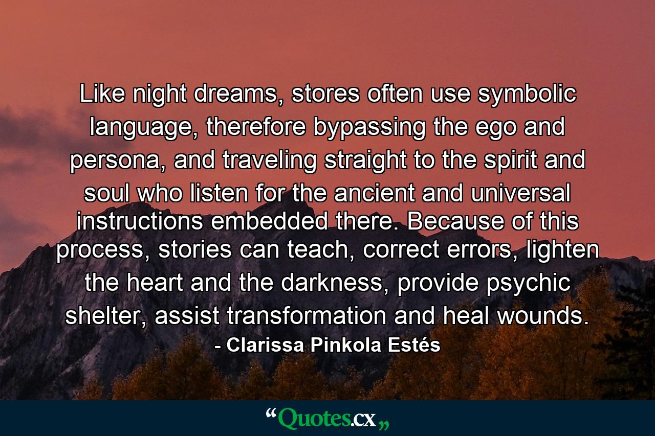 Like night dreams, stores often use symbolic language, therefore bypassing the ego and persona, and traveling straight to the spirit and soul who listen for the ancient and universal instructions embedded there. Because of this process, stories can teach, correct errors, lighten the heart and the darkness, provide psychic shelter, assist transformation and heal wounds. - Quote by Clarissa Pinkola Estés