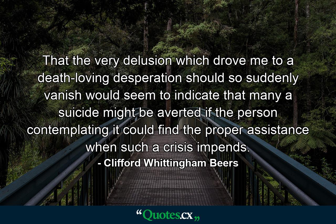 That the very delusion which drove me to a death-loving desperation should so suddenly vanish would seem to indicate that many a suicide might be averted if the person contemplating it could find the proper assistance when such a crisis impends. - Quote by Clifford Whittingham Beers