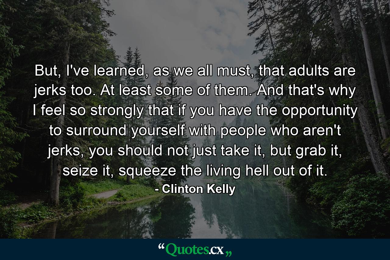 But, I've learned, as we all must, that adults are jerks too. At least some of them. And that's why I feel so strongly that if you have the opportunity to surround yourself with people who aren't jerks, you should not just take it, but grab it, seize it, squeeze the living hell out of it. - Quote by Clinton Kelly