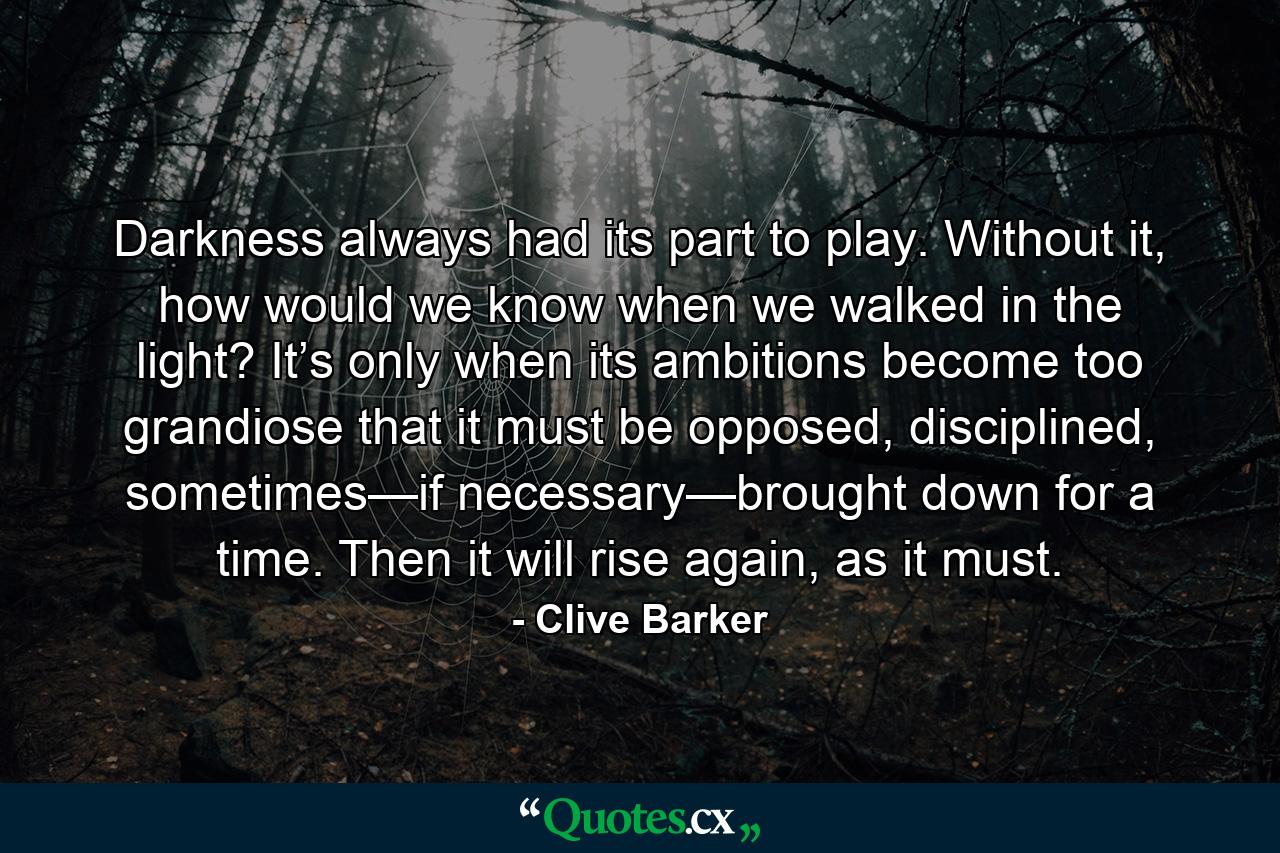 Darkness always had its part to play. Without it, how would we know when we walked in the light? It’s only when its ambitions become too grandiose that it must be opposed, disciplined, sometimes—if necessary—brought down for a time. Then it will rise again, as it must. - Quote by Clive Barker