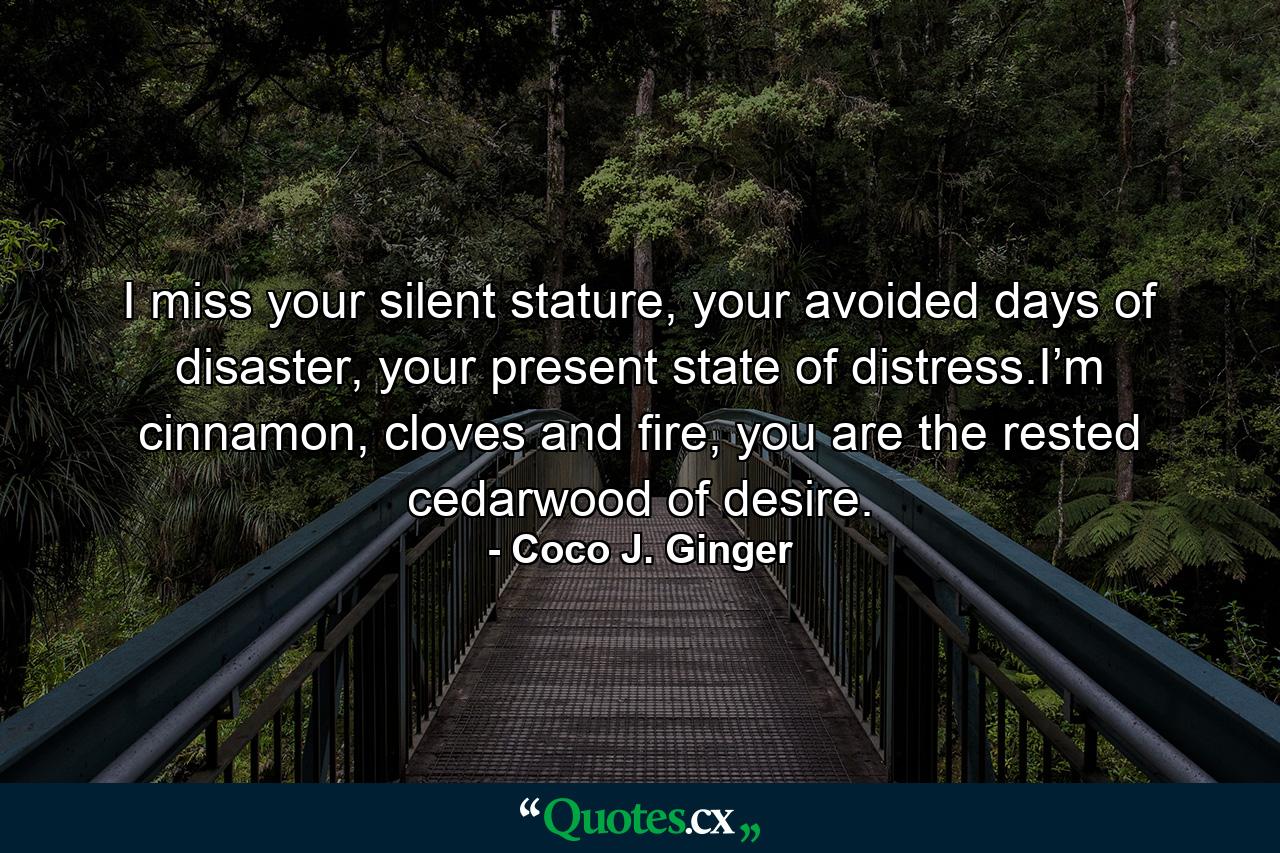 I miss your silent stature, your avoided days of disaster, your present state of distress.I’m cinnamon, cloves and fire, you are the rested cedarwood of desire. - Quote by Coco J. Ginger