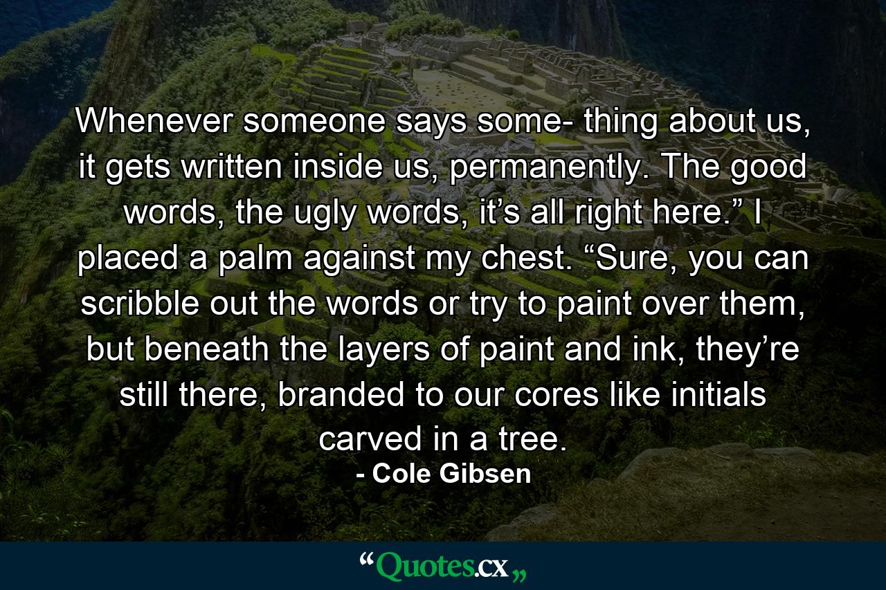 Whenever someone says some- thing about us, it gets written inside us, permanently. The good words, the ugly words, it’s all right here.” I placed a palm against my chest. “Sure, you can scribble out the words or try to paint over them, but beneath the layers of paint and ink, they’re still there, branded to our cores like initials carved in a tree. - Quote by Cole Gibsen