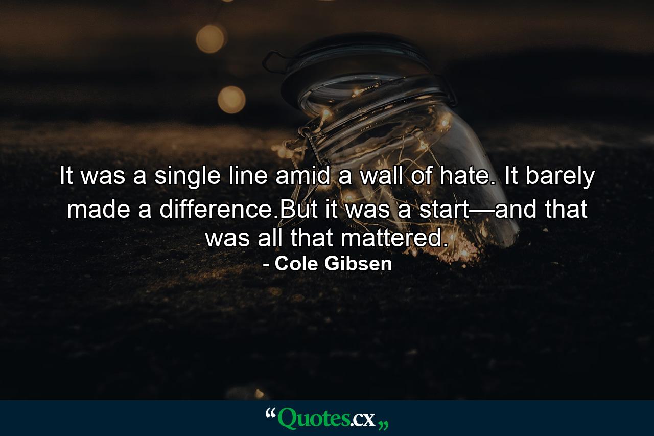 It was a single line amid a wall of hate. It barely made a difference.But it was a start—and that was all that mattered. - Quote by Cole Gibsen