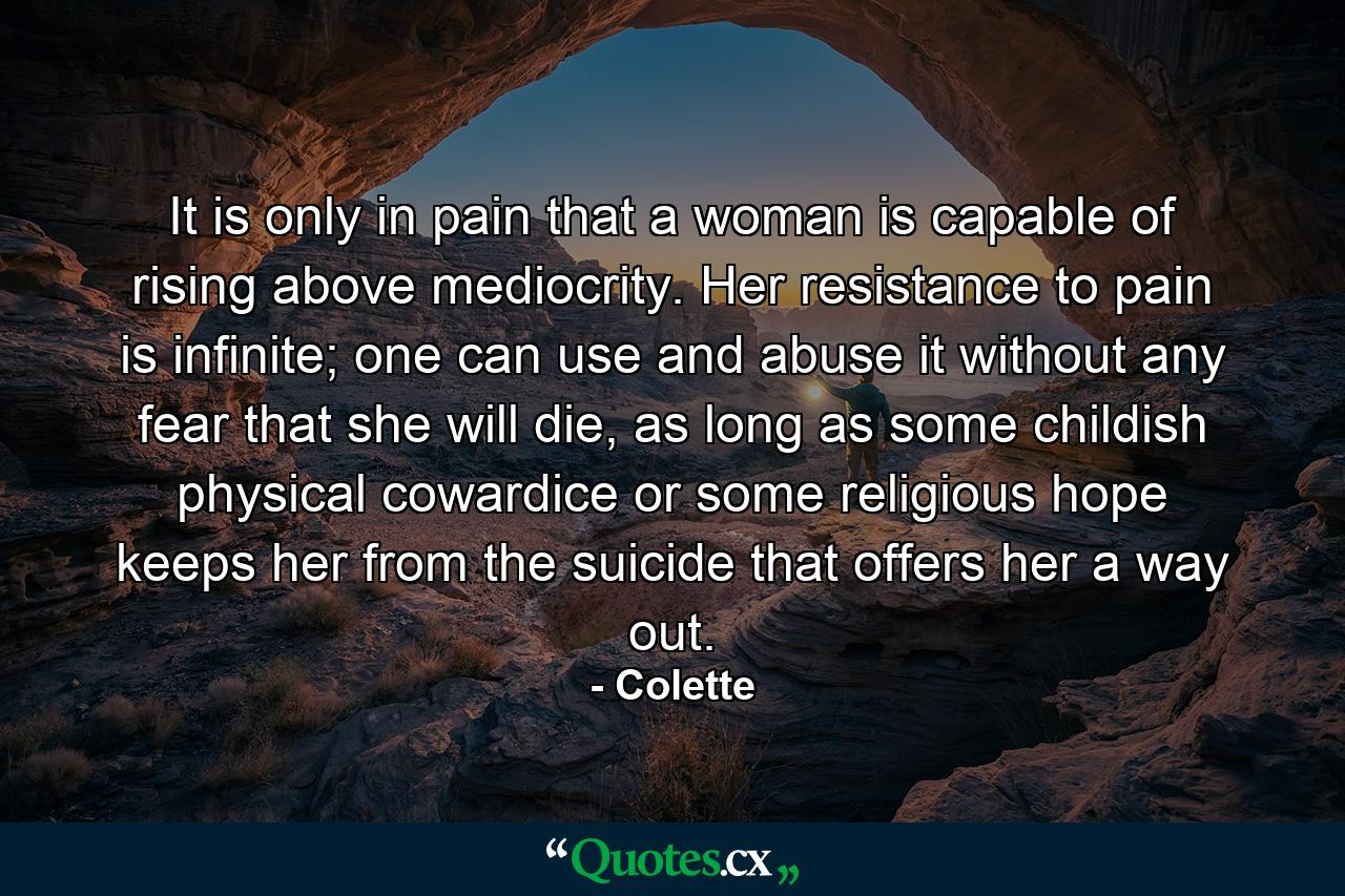 It is only in pain that a woman is capable of rising above mediocrity. Her resistance to pain is infinite; one can use and abuse it without any fear that she will die, as long as some childish physical cowardice or some religious hope keeps her from the suicide that offers her a way out. - Quote by Colette