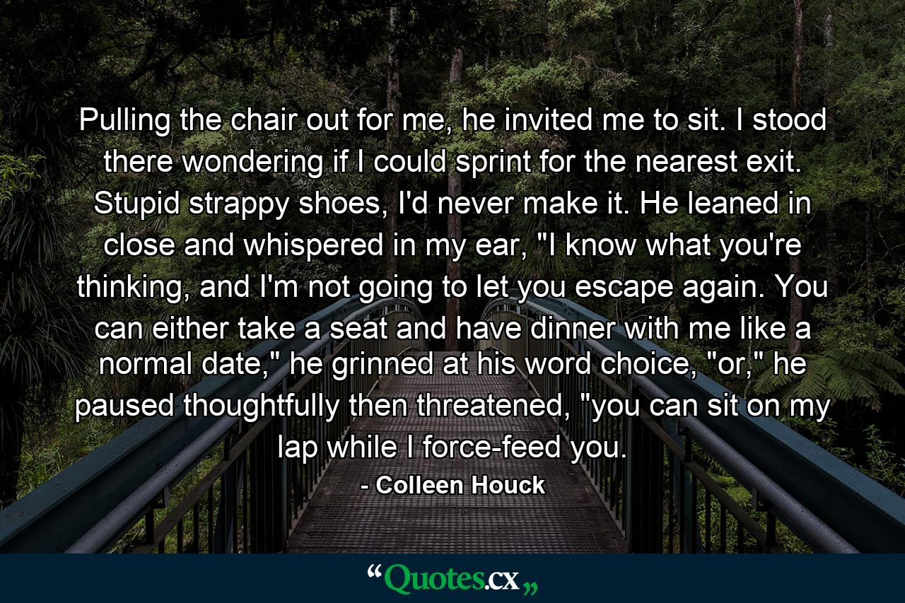 Pulling the chair out for me, he invited me to sit. I stood there wondering if I could sprint for the nearest exit. Stupid strappy shoes, I'd never make it. He leaned in close and whispered in my ear, 