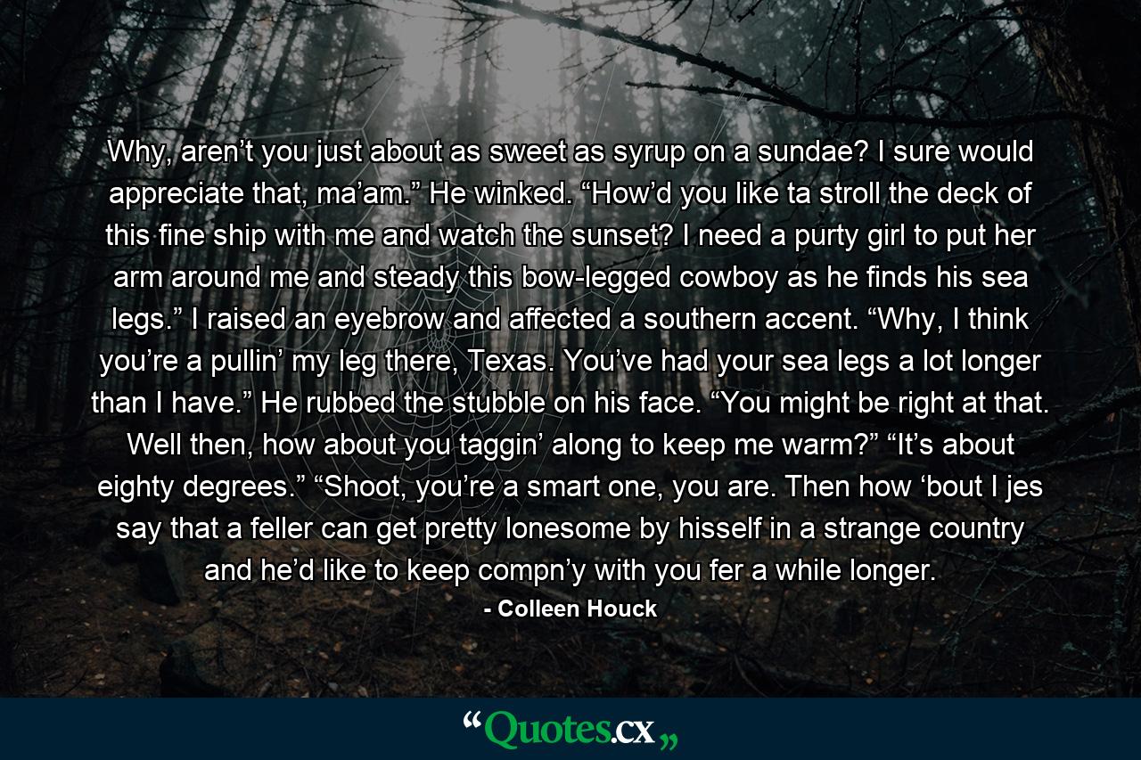 Why, aren’t you just about as sweet as syrup on a sundae? I sure would appreciate that, ma’am.” He winked. “How’d you like ta stroll the deck of this fine ship with me and watch the sunset? I need a purty girl to put her arm around me and steady this bow-legged cowboy as he finds his sea legs.” I raised an eyebrow and affected a southern accent. “Why, I think you’re a pullin’ my leg there, Texas. You’ve had your sea legs a lot longer than I have.” He rubbed the stubble on his face. “You might be right at that. Well then, how about you taggin’ along to keep me warm?” “It’s about eighty degrees.” “Shoot, you’re a smart one, you are. Then how ‘bout I jes say that a feller can get pretty lonesome by hisself in a strange country and he’d like to keep compn’y with you fer a while longer. - Quote by Colleen Houck