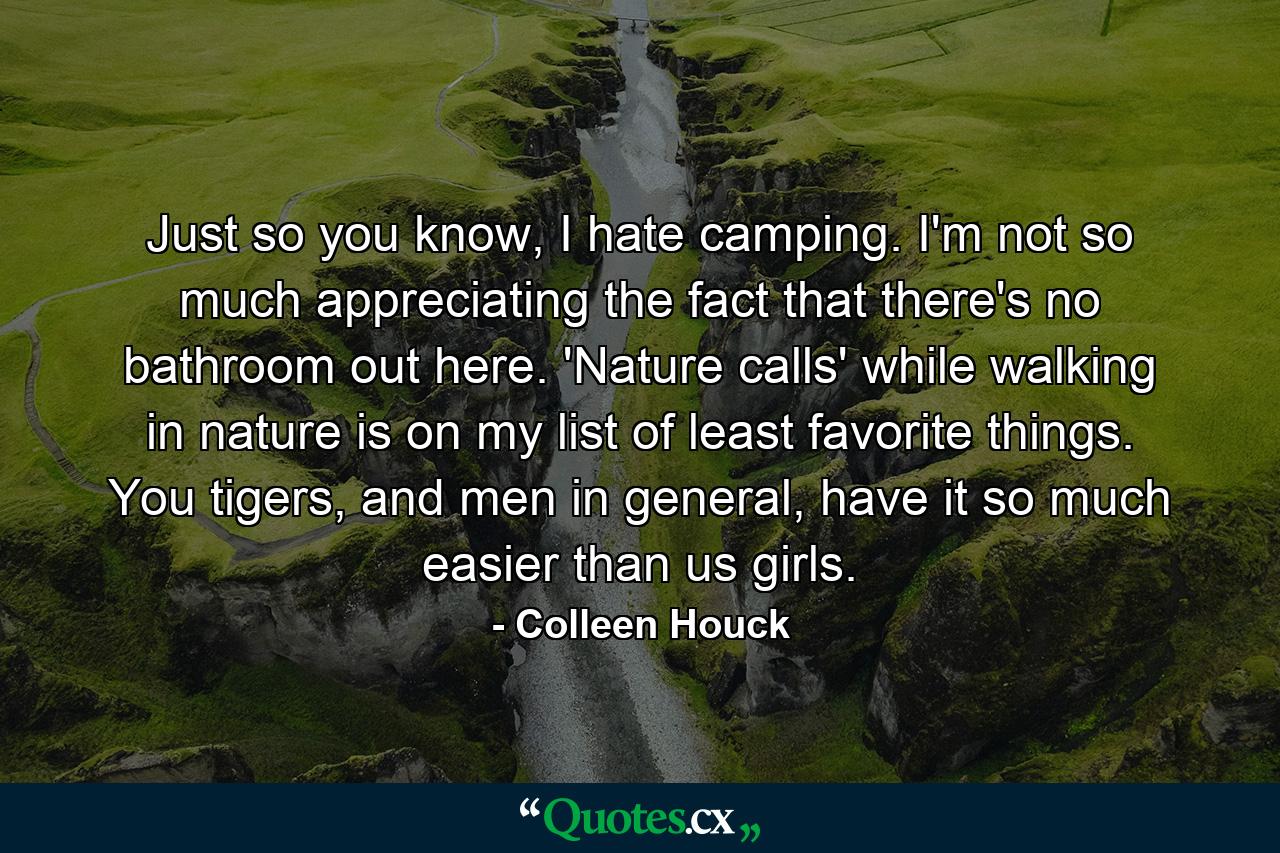 Just so you know, I hate camping. I'm not so much appreciating the fact that there's no bathroom out here. 'Nature calls' while walking in nature is on my list of least favorite things. You tigers, and men in general, have it so much easier than us girls. - Quote by Colleen Houck