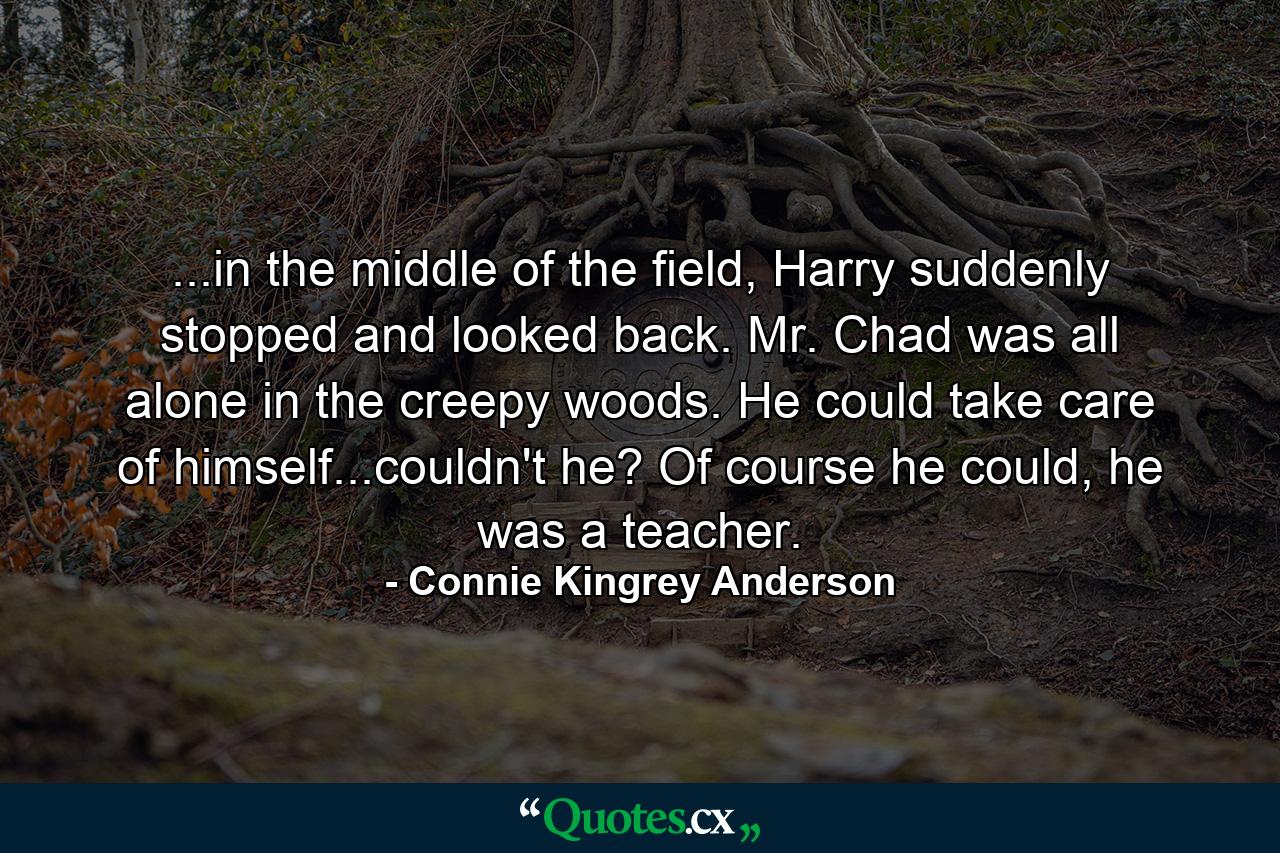 ...in the middle of the field, Harry suddenly stopped and looked back. Mr. Chad was all alone in the creepy woods. He could take care of himself...couldn't he? Of course he could, he was a teacher. - Quote by Connie Kingrey Anderson