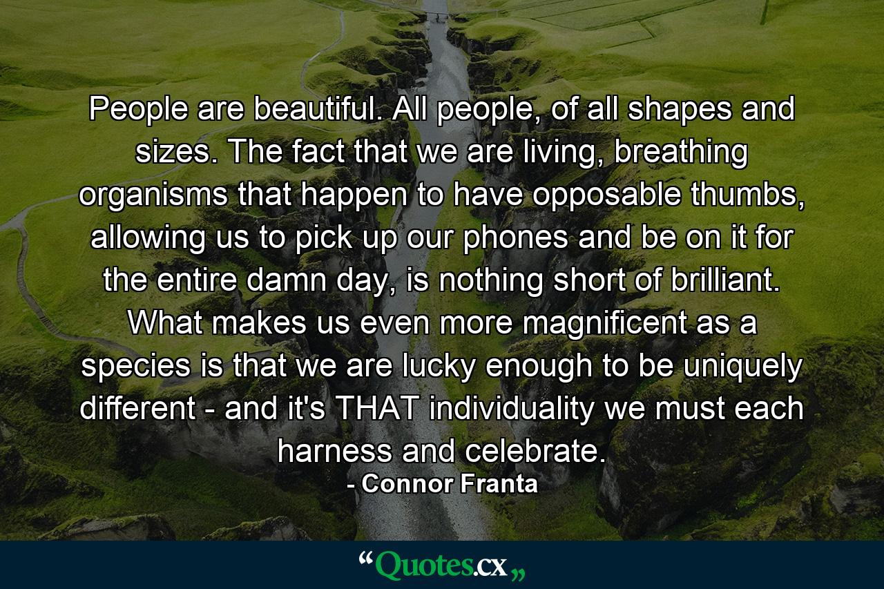 People are beautiful. All people, of all shapes and sizes. The fact that we are living, breathing organisms that happen to have opposable thumbs, allowing us to pick up our phones and be on it for the entire damn day, is nothing short of brilliant. What makes us even more magnificent as a species is that we are lucky enough to be uniquely different - and it's THAT individuality we must each harness and celebrate. - Quote by Connor Franta