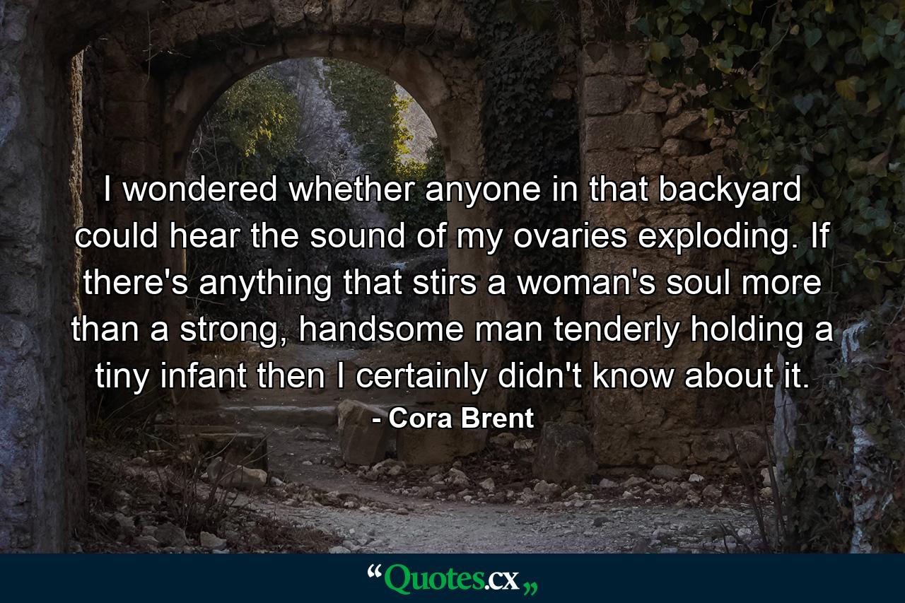 I wondered whether anyone in that backyard could hear the sound of my ovaries exploding. If there's anything that stirs a woman's soul more than a strong, handsome man tenderly holding a tiny infant then I certainly didn't know about it. - Quote by Cora Brent