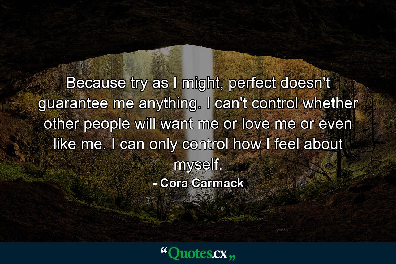 Because try as I might, perfect doesn't guarantee me anything. I can't control whether other people will want me or love me or even like me. I can only control how I feel about myself. - Quote by Cora Carmack