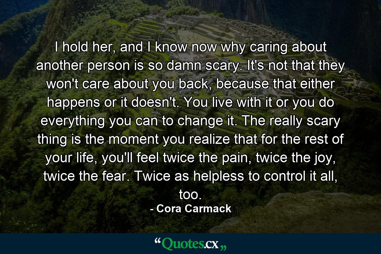 I hold her, and I know now why caring about another person is so damn scary. It's not that they won't care about you back, because that either happens or it doesn't. You live with it or you do everything you can to change it. The really scary thing is the moment you realize that for the rest of your life, you'll feel twice the pain, twice the joy, twice the fear. Twice as helpless to control it all, too. - Quote by Cora Carmack