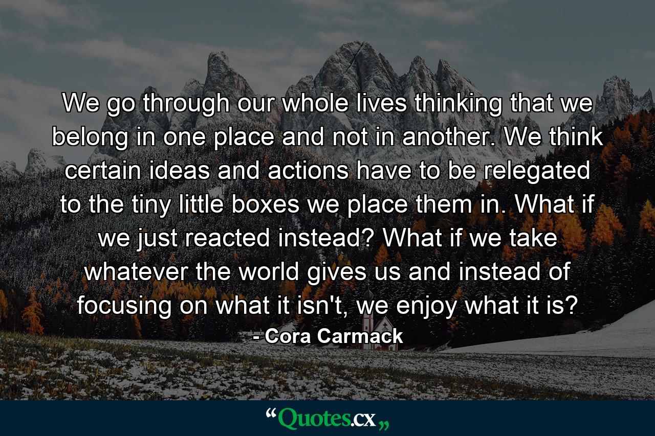 We go through our whole lives thinking that we belong in one place and not in another. We think certain ideas and actions have to be relegated to the tiny little boxes we place them in. What if we just reacted instead? What if we take whatever the world gives us and instead of focusing on what it isn't, we enjoy what it is? - Quote by Cora Carmack