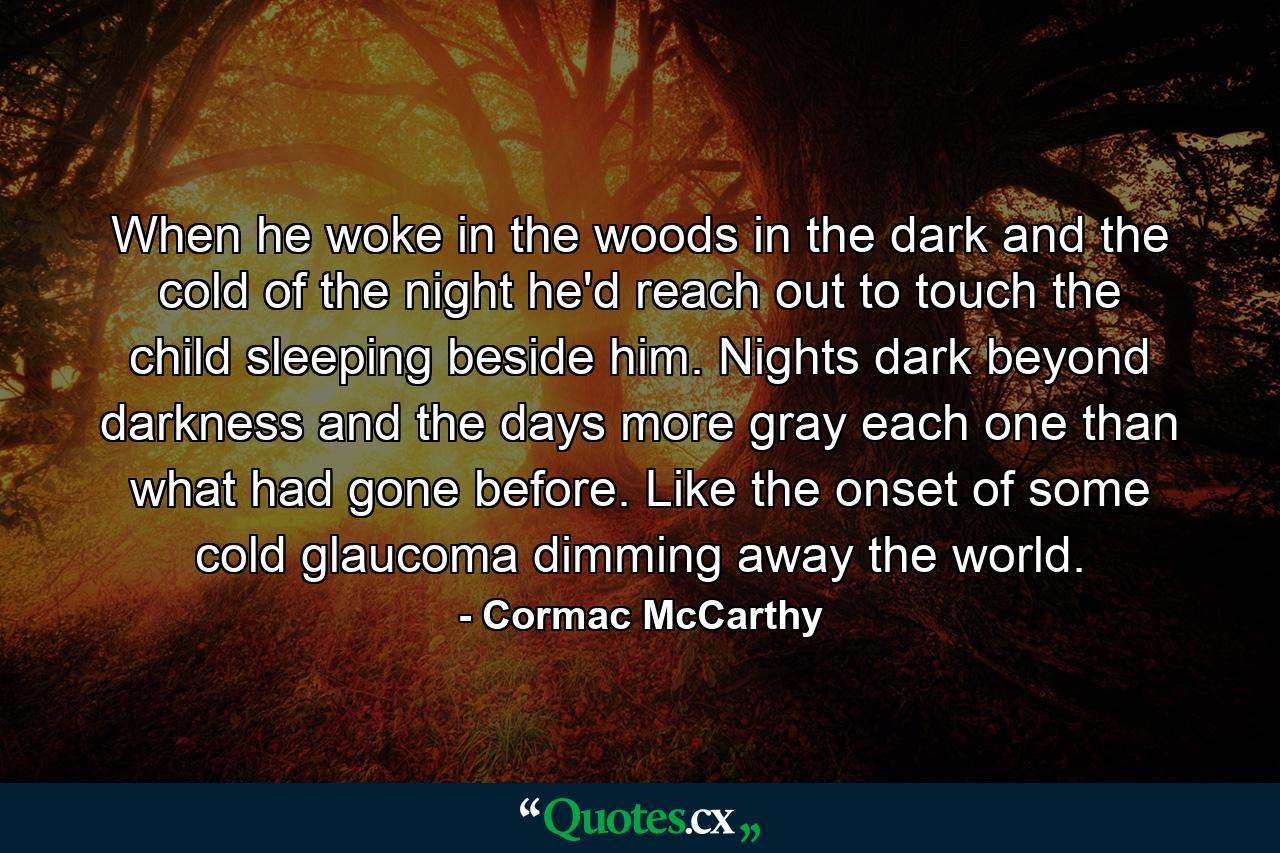 When he woke in the woods in the dark and the cold of the night he'd reach out to touch the child sleeping beside him. Nights dark beyond darkness and the days more gray each one than what had gone before. Like the onset of some cold glaucoma dimming away the world. - Quote by Cormac McCarthy