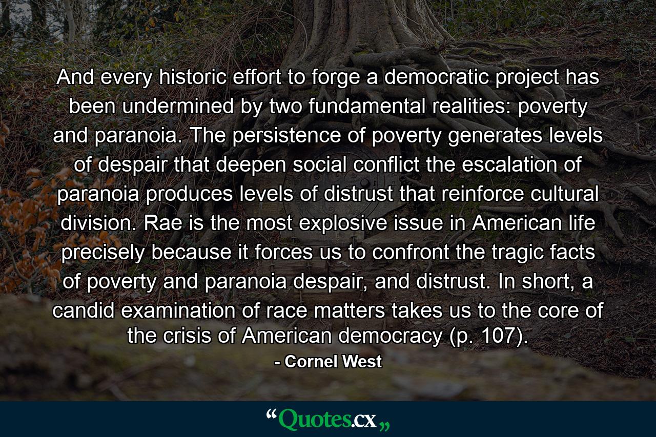 And every historic effort to forge a democratic project has been undermined by two fundamental realities: poverty and paranoia. The persistence of poverty generates levels of despair that deepen social conflict the escalation of paranoia produces levels of distrust that reinforce cultural division. Rae is the most explosive issue in American life precisely because it forces us to confront the tragic facts of poverty and paranoia despair, and distrust. In short, a candid examination of race matters takes us to the core of the crisis of American democracy (p. 107). - Quote by Cornel West