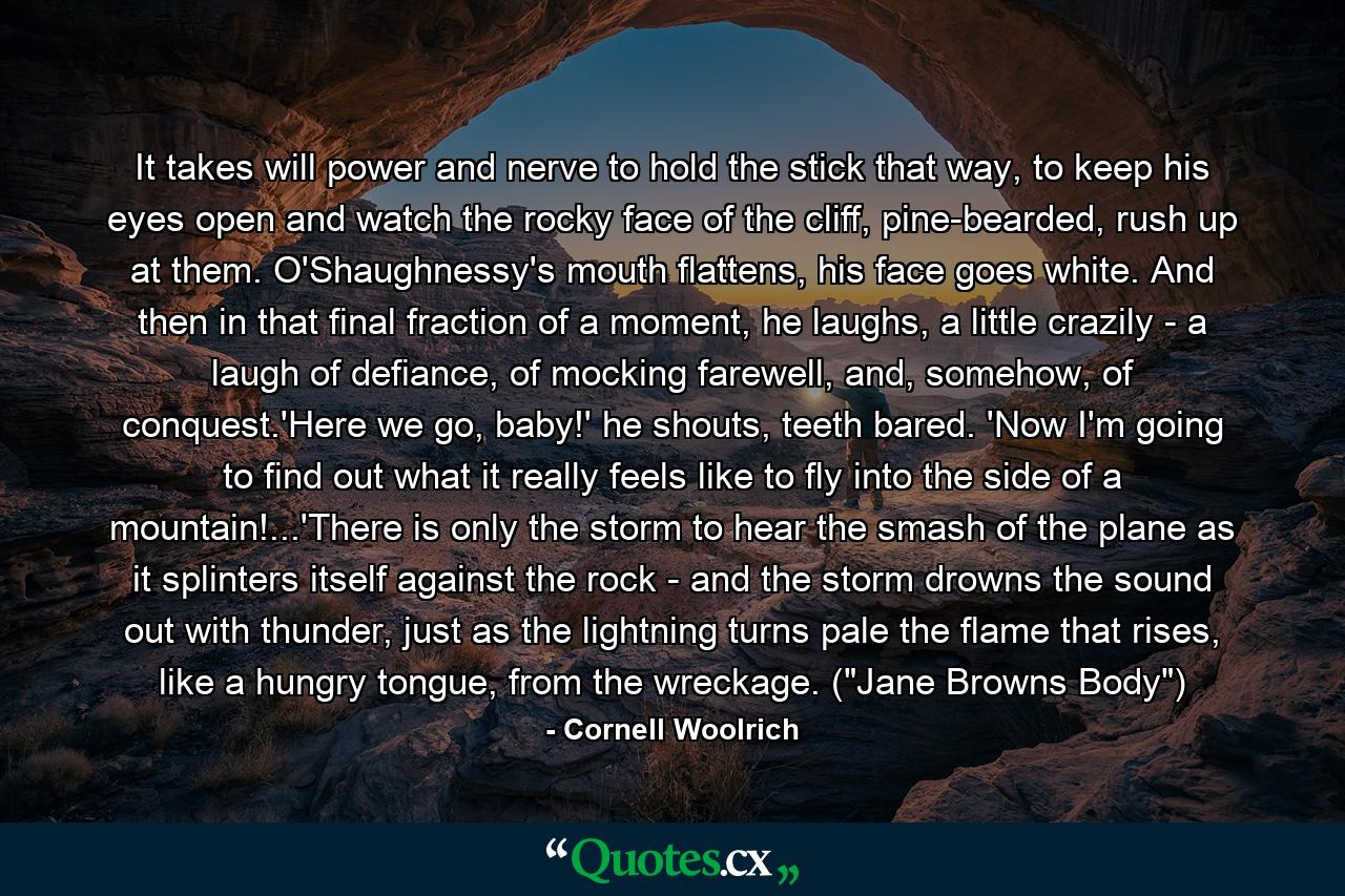 It takes will power and nerve to hold the stick that way, to keep his eyes open and watch the rocky face of the cliff, pine-bearded, rush up at them. O'Shaughnessy's mouth flattens, his face goes white. And then in that final fraction of a moment, he laughs, a little crazily - a laugh of defiance, of mocking farewell, and, somehow, of conquest.'Here we go, baby!' he shouts, teeth bared. 'Now I'm going to find out what it really feels like to fly into the side of a mountain!...'There is only the storm to hear the smash of the plane as it splinters itself against the rock - and the storm drowns the sound out with thunder, just as the lightning turns pale the flame that rises, like a hungry tongue, from the wreckage. (