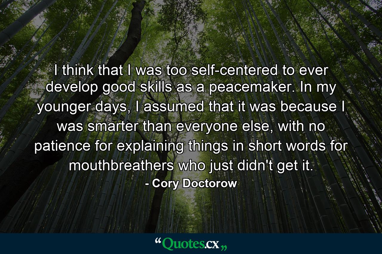 I think that I was too self-centered to ever develop good skills as a peacemaker. In my younger days, I assumed that it was because I was smarter than everyone else, with no patience for explaining things in short words for mouthbreathers who just didn't get it. - Quote by Cory Doctorow