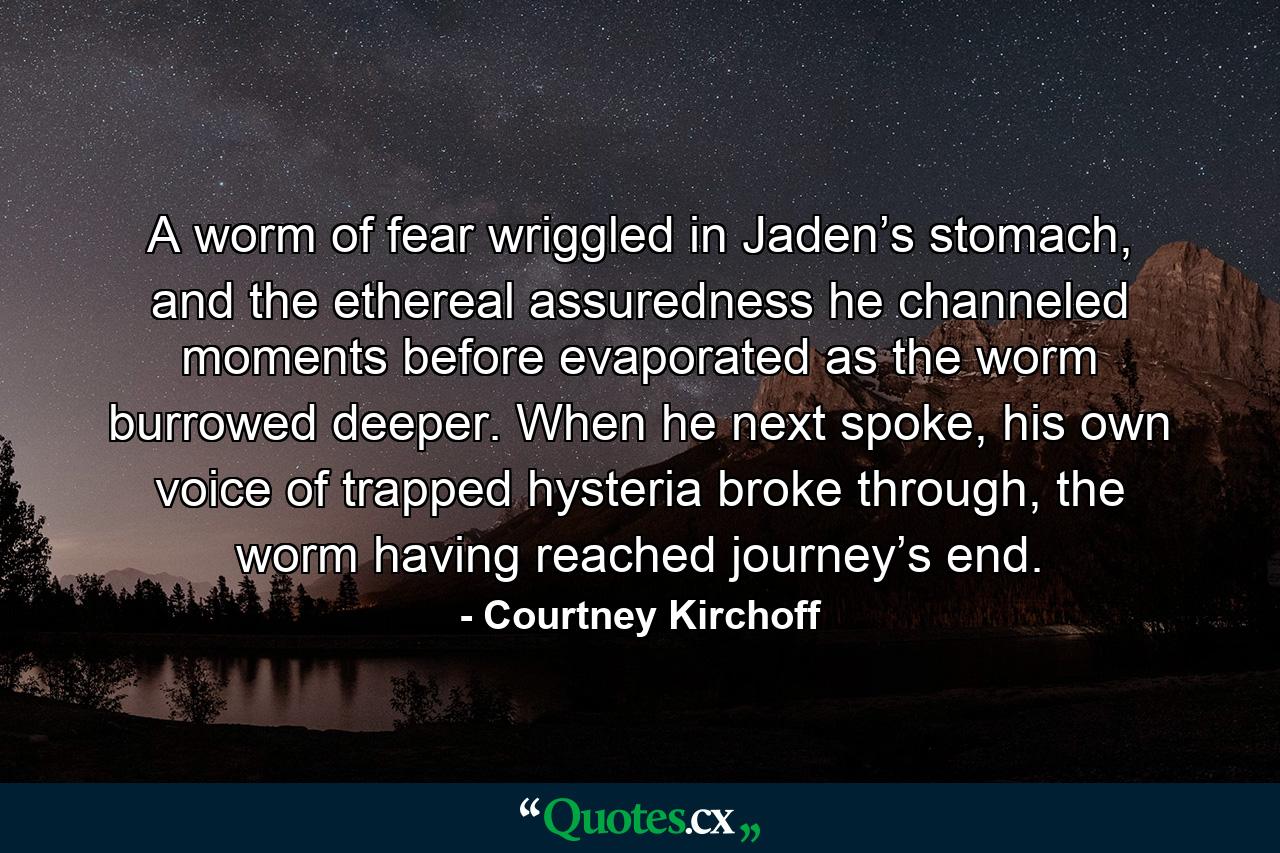 A worm of fear wriggled in Jaden’s stomach, and the ethereal assuredness he channeled moments before evaporated as the worm burrowed deeper. When he next spoke, his own voice of trapped hysteria broke through, the worm having reached journey’s end. - Quote by Courtney Kirchoff