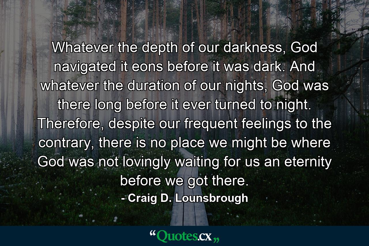 Whatever the depth of our darkness, God navigated it eons before it was dark. And whatever the duration of our nights, God was there long before it ever turned to night. Therefore, despite our frequent feelings to the contrary, there is no place we might be where God was not lovingly waiting for us an eternity before we got there. - Quote by Craig D. Lounsbrough