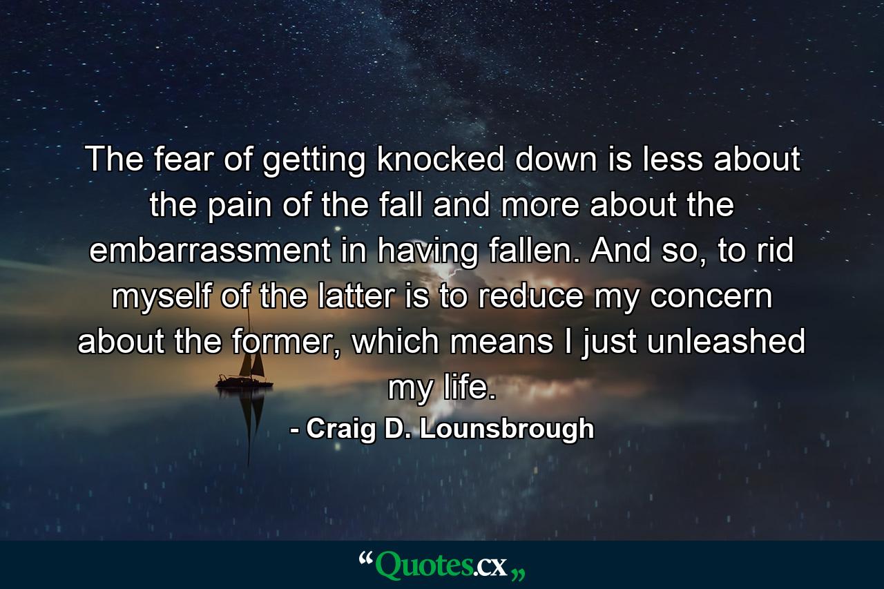 The fear of getting knocked down is less about the pain of the fall and more about the embarrassment in having fallen. And so, to rid myself of the latter is to reduce my concern about the former, which means I just unleashed my life. - Quote by Craig D. Lounsbrough