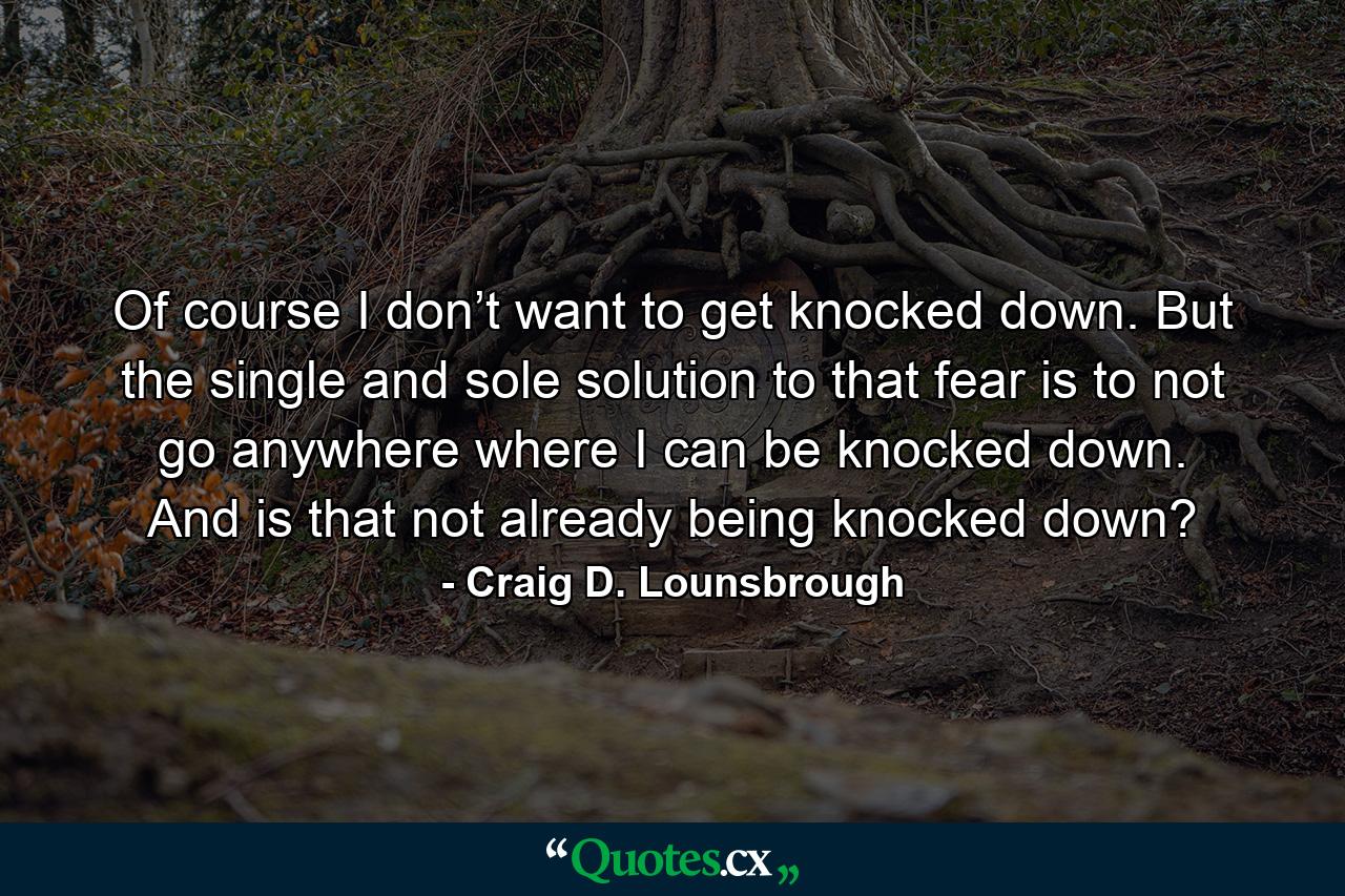 Of course I don’t want to get knocked down. But the single and sole solution to that fear is to not go anywhere where I can be knocked down. And is that not already being knocked down? - Quote by Craig D. Lounsbrough