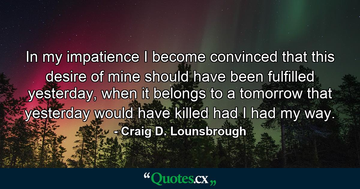 In my impatience I become convinced that this desire of mine should have been fulfilled yesterday, when it belongs to a tomorrow that yesterday would have killed had I had my way. - Quote by Craig D. Lounsbrough