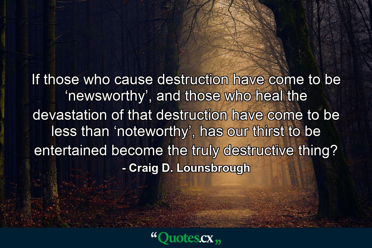 If those who cause destruction have come to be ‘newsworthy’, and those who heal the devastation of that destruction have come to be less than ‘noteworthy’, has our thirst to be entertained become the truly destructive thing? - Quote by Craig D. Lounsbrough