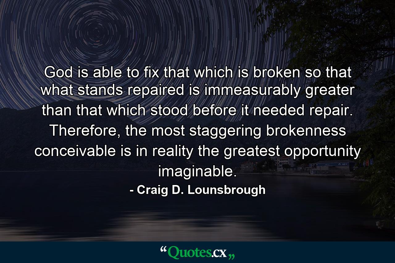 God is able to fix that which is broken so that what stands repaired is immeasurably greater than that which stood before it needed repair. Therefore, the most staggering brokenness conceivable is in reality the greatest opportunity imaginable. - Quote by Craig D. Lounsbrough