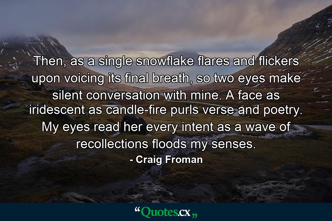 Then, as a single snowflake flares and flickers upon voicing its final breath, so two eyes make silent conversation with mine. A face as iridescent as candle-fire purls verse and poetry. My eyes read her every intent as a wave of recollections floods my senses. - Quote by Craig Froman