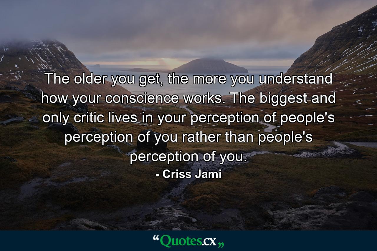 The older you get, the more you understand how your conscience works. The biggest and only critic lives in your perception of people's perception of you rather than people's perception of you. - Quote by Criss Jami