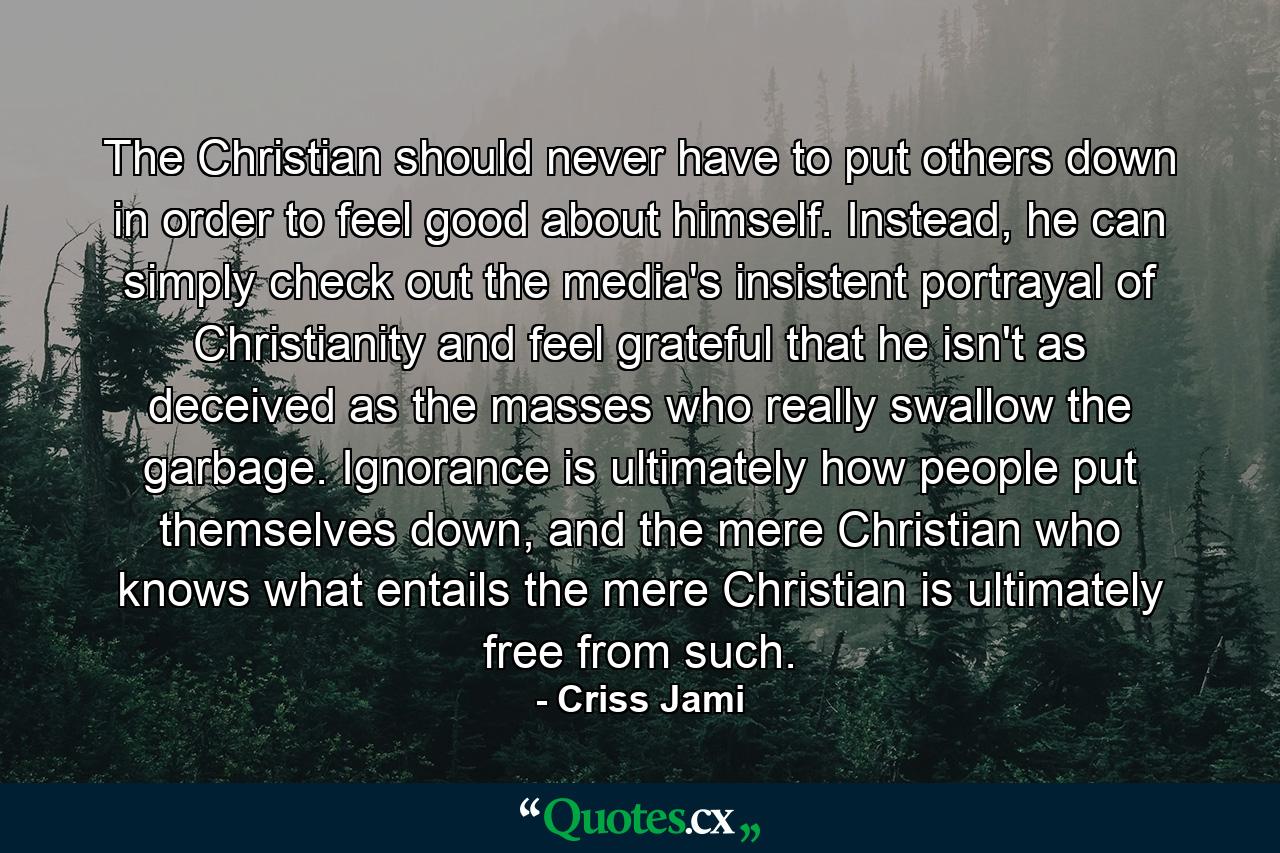 The Christian should never have to put others down in order to feel good about himself. Instead, he can simply check out the media's insistent portrayal of Christianity and feel grateful that he isn't as deceived as the masses who really swallow the garbage. Ignorance is ultimately how people put themselves down, and the mere Christian who knows what entails the mere Christian is ultimately free from such. - Quote by Criss Jami