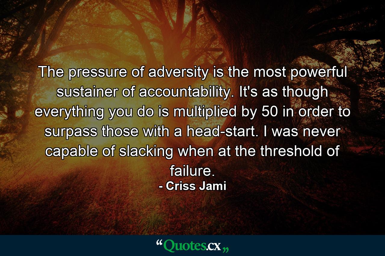 The pressure of adversity is the most powerful sustainer of accountability. It's as though everything you do is multiplied by 50 in order to surpass those with a head-start. I was never capable of slacking when at the threshold of failure. - Quote by Criss Jami