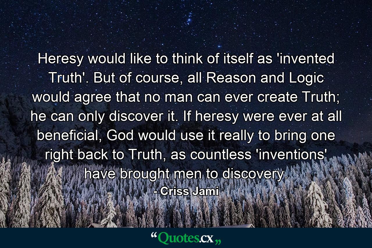 Heresy would like to think of itself as 'invented Truth'. But of course, all Reason and Logic would agree that no man can ever create Truth; he can only discover it. If heresy were ever at all beneficial, God would use it really to bring one right back to Truth, as countless 'inventions' have brought men to discovery. - Quote by Criss Jami