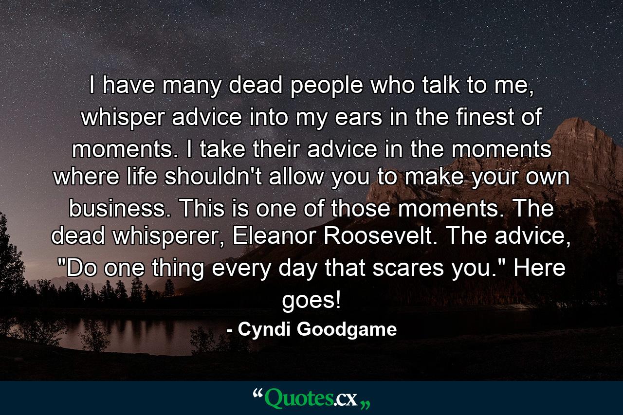 I have many dead people who talk to me, whisper advice into my ears in the finest of moments. I take their advice in the moments where life shouldn't allow you to make your own business. This is one of those moments. The dead whisperer, Eleanor Roosevelt. The advice, 