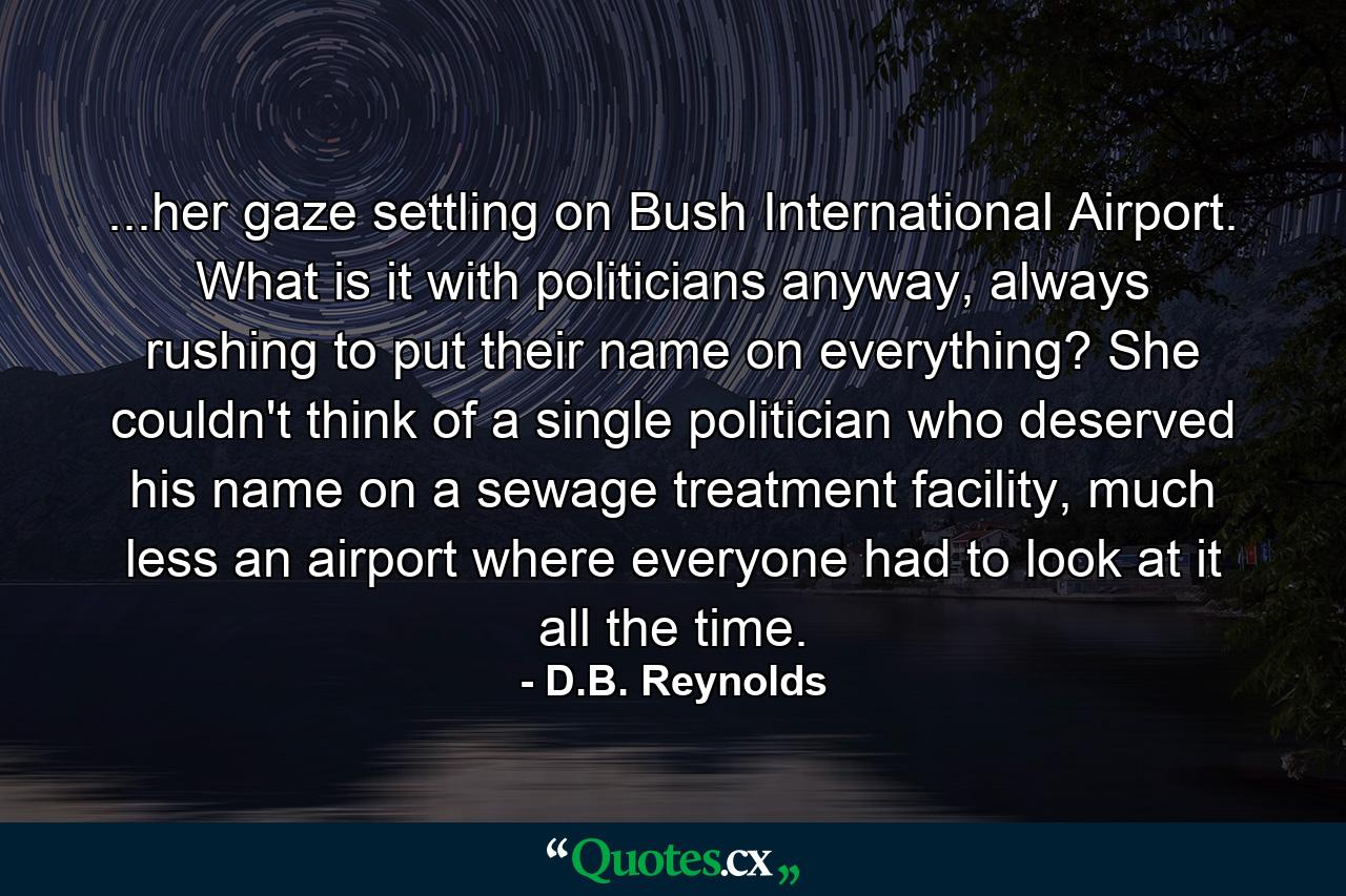 ...her gaze settling on Bush International Airport. What is it with politicians anyway, always rushing to put their name on everything? She couldn't think of a single politician who deserved his name on a sewage treatment facility, much less an airport where everyone had to look at it all the time. - Quote by D.B. Reynolds