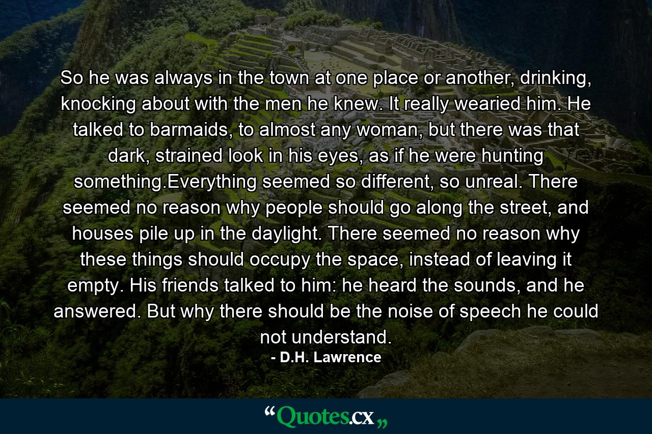 So he was always in the town at one place or another, drinking, knocking about with the men he knew. It really wearied him. He talked to barmaids, to almost any woman, but there was that dark, strained look in his eyes, as if he were hunting something.Everything seemed so different, so unreal. There seemed no reason why people should go along the street, and houses pile up in the daylight. There seemed no reason why these things should occupy the space, instead of leaving it empty. His friends talked to him: he heard the sounds, and he answered. But why there should be the noise of speech he could not understand. - Quote by D.H. Lawrence