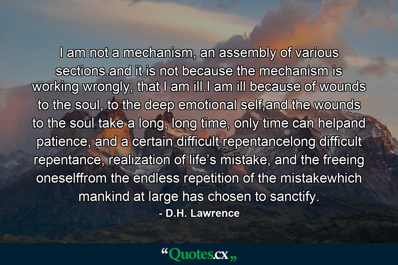 I am not a mechanism, an assembly of various sections.and it is not because the mechanism is working wrongly, that I am ill.I am ill because of wounds to the soul, to the deep emotional self,and the wounds to the soul take a long, long time, only time can helpand patience, and a certain difficult repentancelong difficult repentance, realization of life’s mistake, and the freeing oneselffrom the endless repetition of the mistakewhich mankind at large has chosen to sanctify. - Quote by D.H. Lawrence