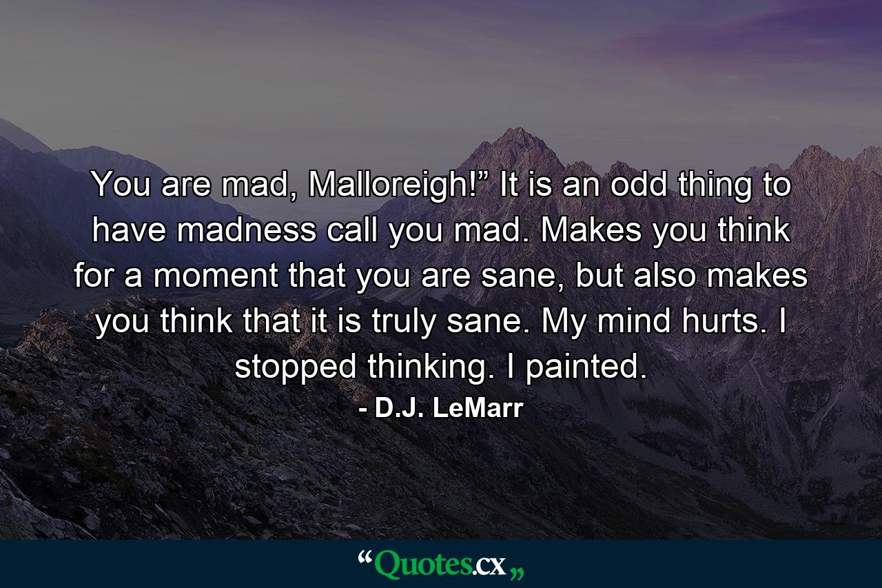 You are mad, Malloreigh!” It is an odd thing to have madness call you mad. Makes you think for a moment that you are sane, but also makes you think that it is truly sane. My mind hurts. I stopped thinking. I painted. - Quote by D.J. LeMarr