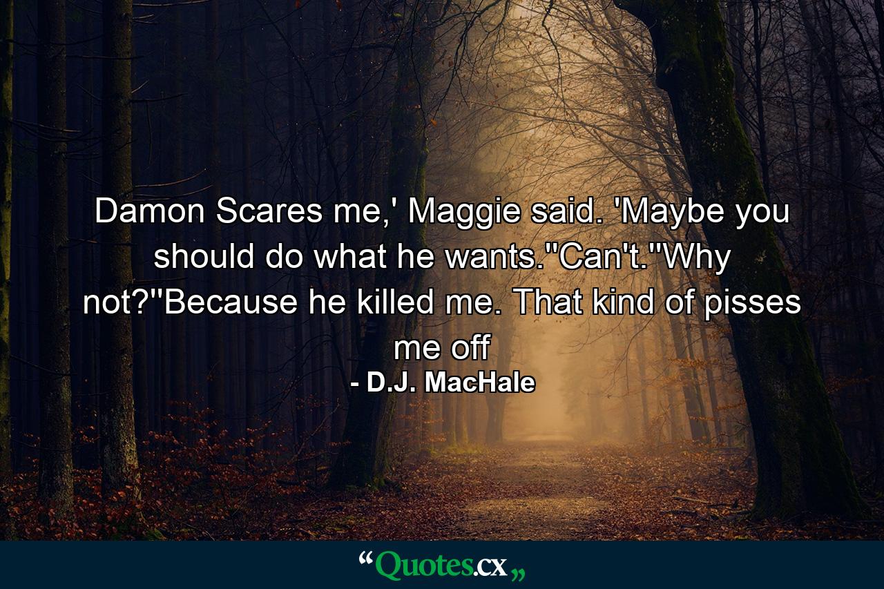 Damon Scares me,' Maggie said. 'Maybe you should do what he wants.''Can't.''Why not?''Because he killed me. That kind of pisses me off - Quote by D.J. MacHale