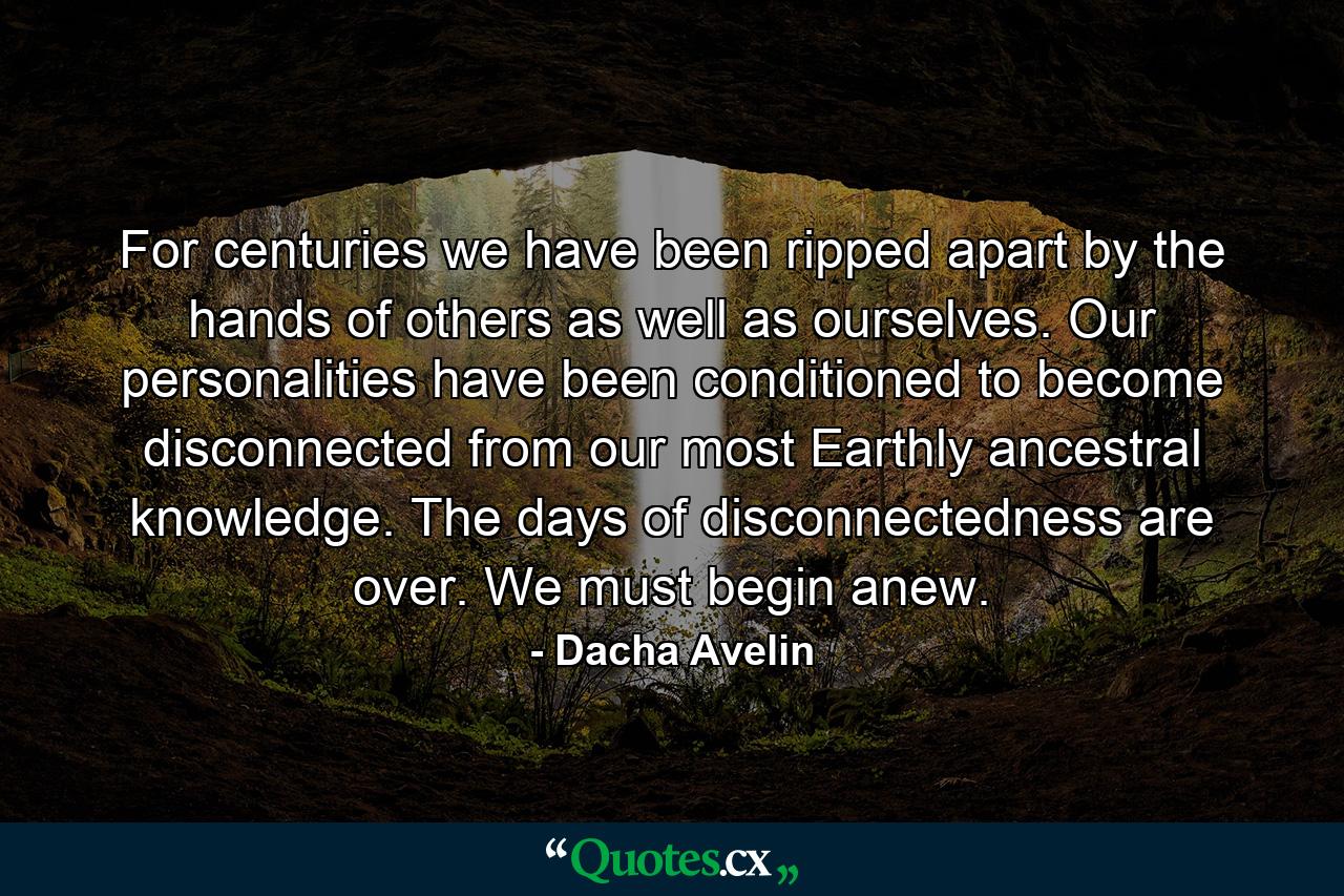 For centuries we have been ripped apart by the hands of others as well as ourselves. Our personalities have been conditioned to become disconnected from our most Earthly ancestral knowledge. The days of disconnectedness are over. We must begin anew. - Quote by Dacha Avelin