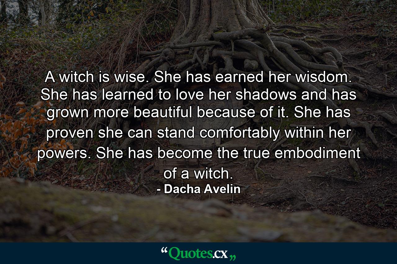 A witch is wise. She has earned her wisdom. She has learned to love her shadows and has grown more beautiful because of it. She has proven she can stand comfortably within her powers. She has become the true embodiment of a witch. - Quote by Dacha Avelin