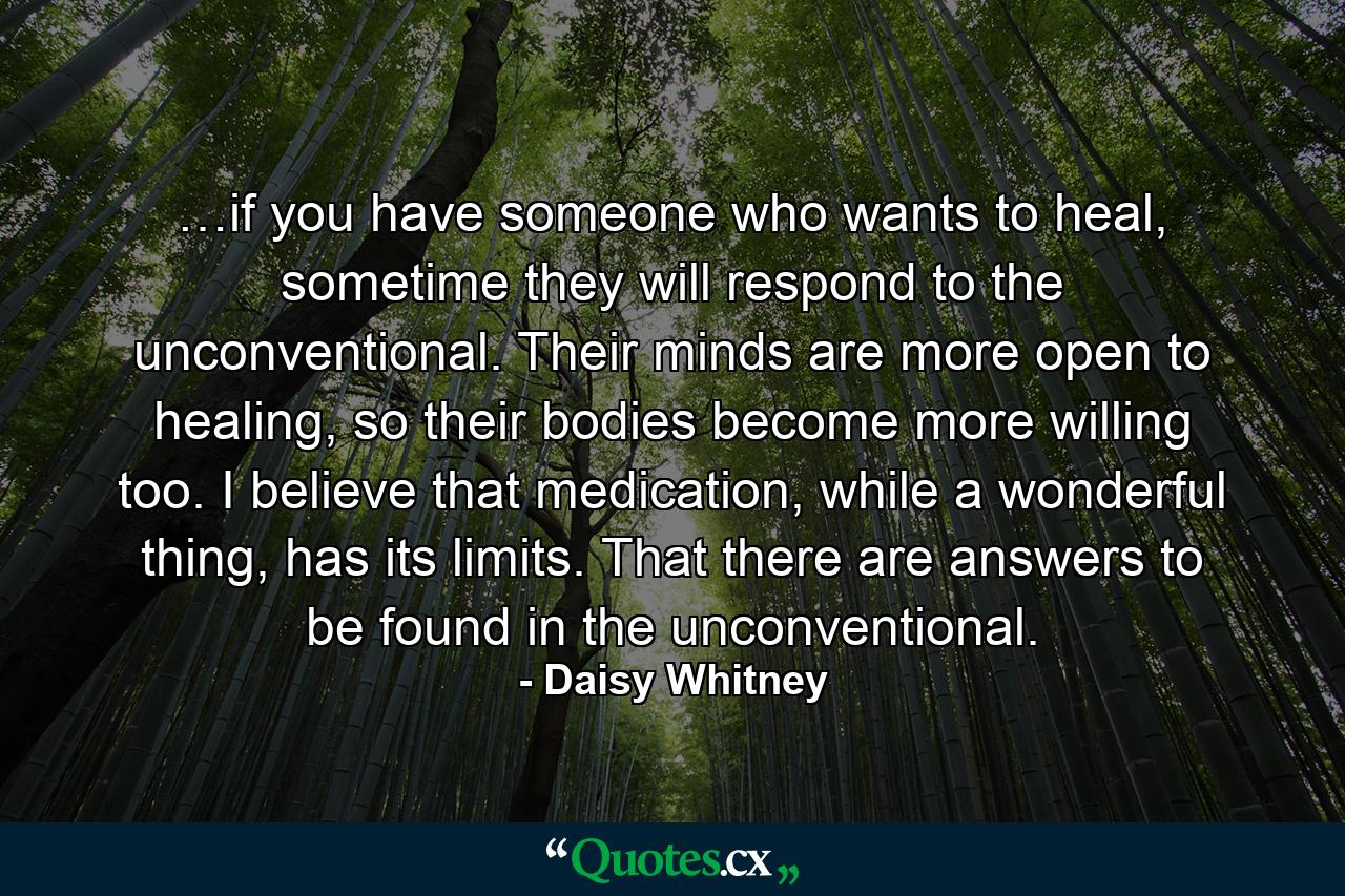 …if you have someone who wants to heal, sometime they will respond to the unconventional. Their minds are more open to healing, so their bodies become more willing too. I believe that medication, while a wonderful thing, has its limits. That there are answers to be found in the unconventional. - Quote by Daisy Whitney