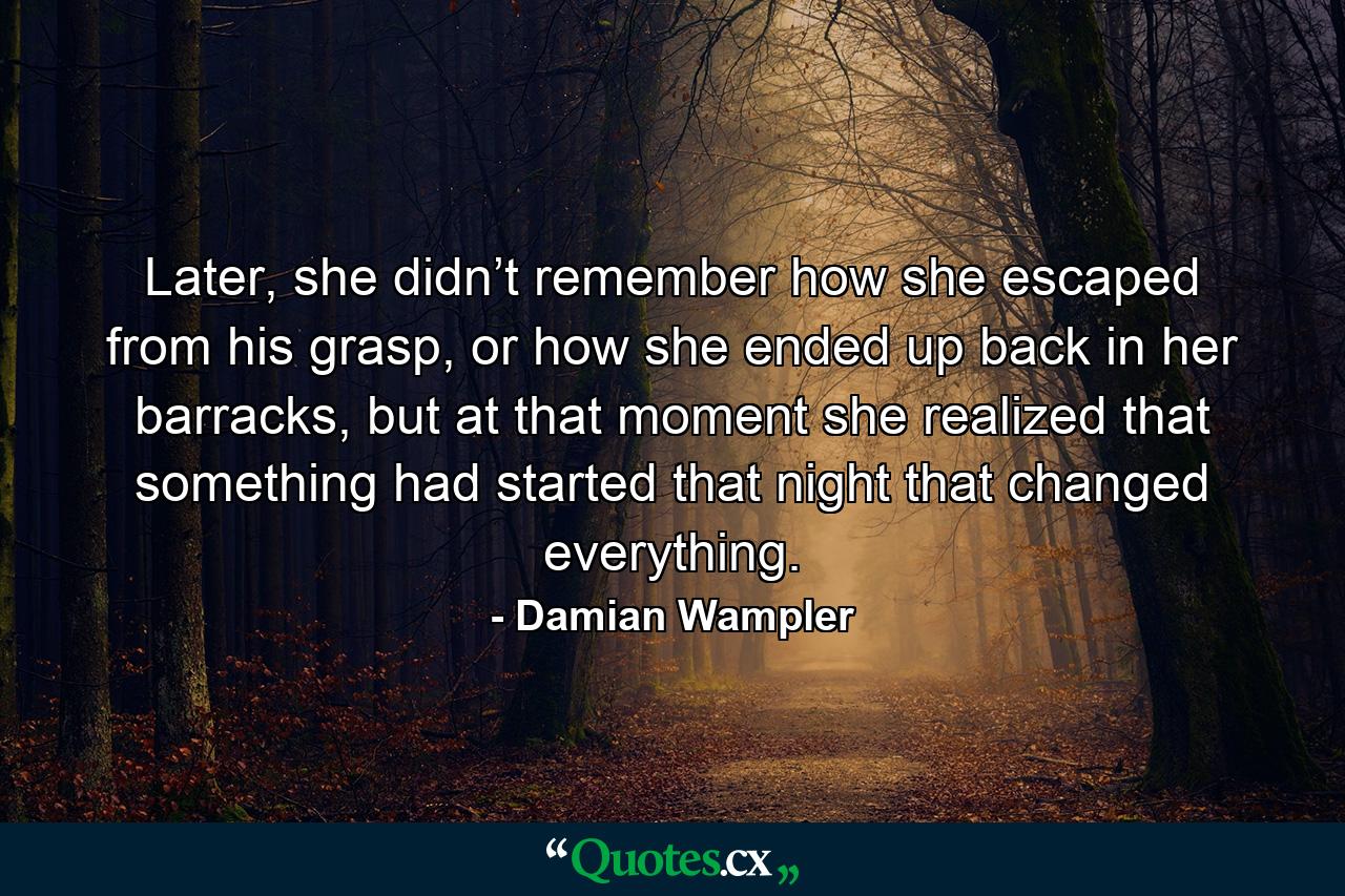 Later, she didn’t remember how she escaped from his grasp, or how she ended up back in her barracks, but at that moment she realized that something had started that night that changed everything. - Quote by Damian Wampler