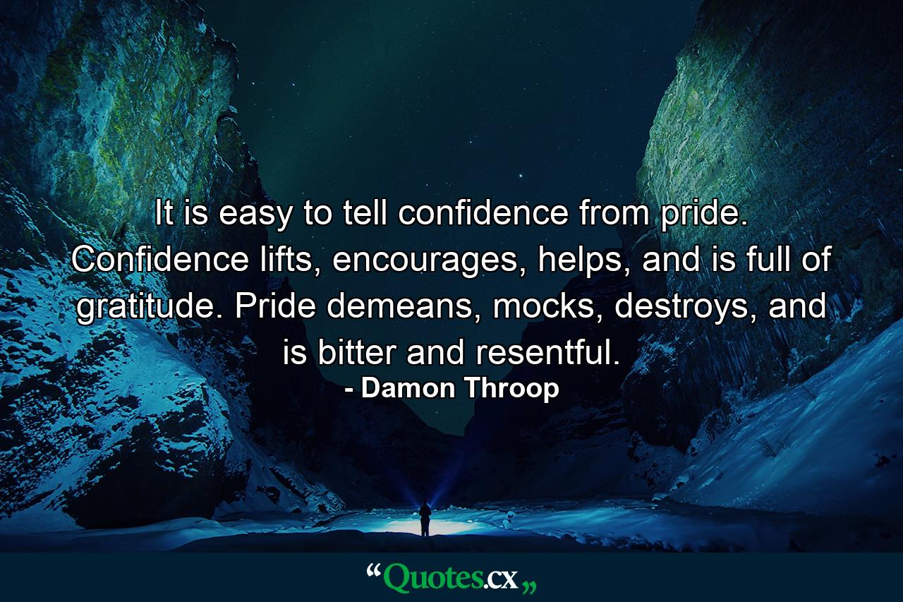 It is easy to tell confidence from pride. Confidence lifts, encourages, helps, and is full of gratitude. Pride demeans, mocks, destroys, and is bitter and resentful. - Quote by Damon Throop