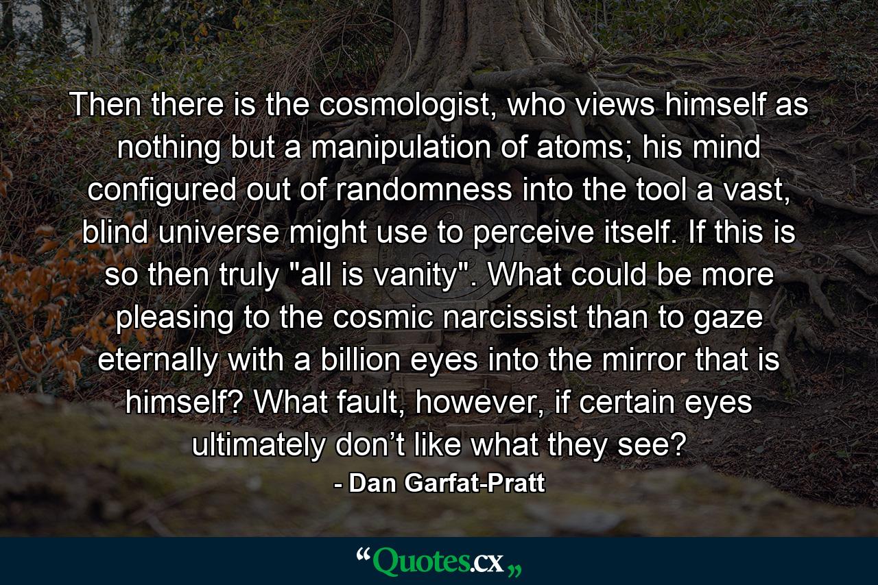 Then there is the cosmologist, who views himself as nothing but a manipulation of atoms; his mind configured out of randomness into the tool a vast, blind universe might use to perceive itself. If this is so then truly 